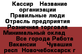 Кассир › Название организации ­ Правильные люди › Отрасль предприятия ­ Розничная торговля › Минимальный оклад ­ 30 000 - Все города Работа » Вакансии   . Чувашия респ.,Новочебоксарск г.